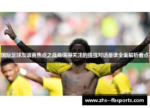 国际足球友谊赛焦点之战最值得关注的强强对话是谁全面解析看点